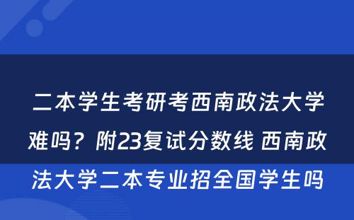 二本学生考研考西南政法大学难吗？附23复试分数线 西南政法大学二本专业招全国学生吗