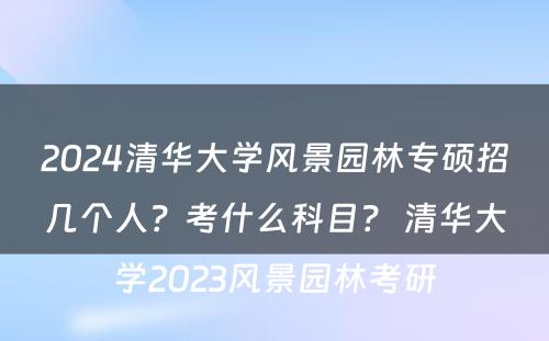 2024清华大学风景园林专硕招几个人？考什么科目？ 清华大学2023风景园林考研