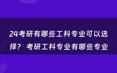 24考研有哪些工科专业可以选择？ 考研工科专业有哪些专业