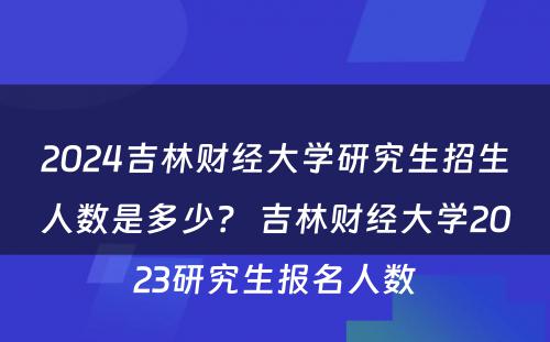 2024吉林财经大学研究生招生人数是多少？ 吉林财经大学2023研究生报名人数