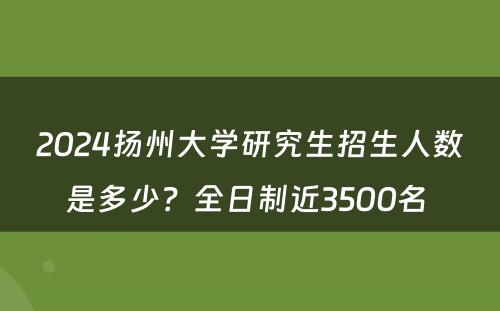 2024扬州大学研究生招生人数是多少？全日制近3500名 