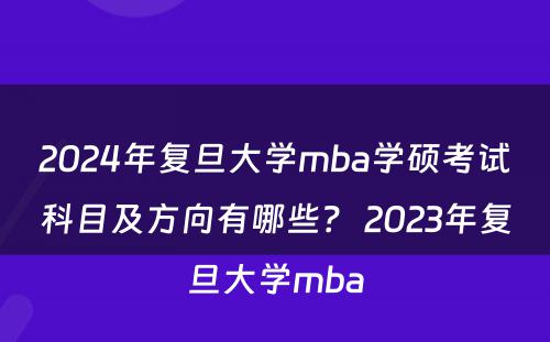 2024年复旦大学mba学硕考试科目及方向有哪些？ 2023年复旦大学mba