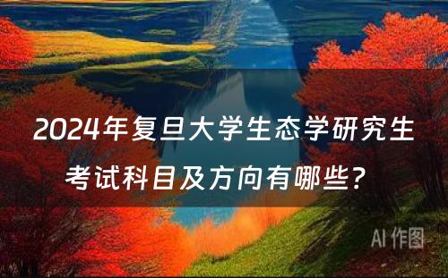 2024年复旦大学生态学研究生考试科目及方向有哪些?