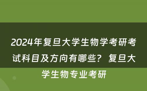 2024年复旦大学生物学考研考试科目及方向有哪些? 复旦大学生物专业考研