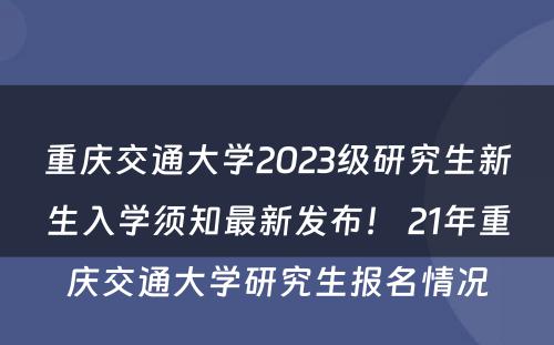 重庆交通大学2023级研究生新生入学须知最新发布！ 21年重庆交通大学研究生报名情况