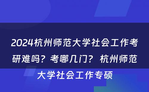 2024杭州师范大学社会工作考研难吗？考哪几门？ 杭州师范大学社会工作专硕