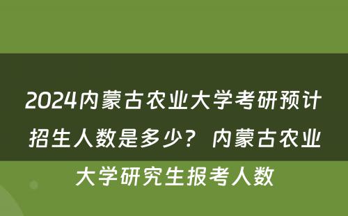 2024内蒙古农业大学考研预计招生人数是多少？ 内蒙古农业大学研究生报考人数