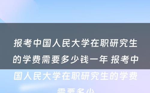 报考中国人民大学在职研究生的学费需要多少钱一年 报考中国人民大学在职研究生的学费需要多少