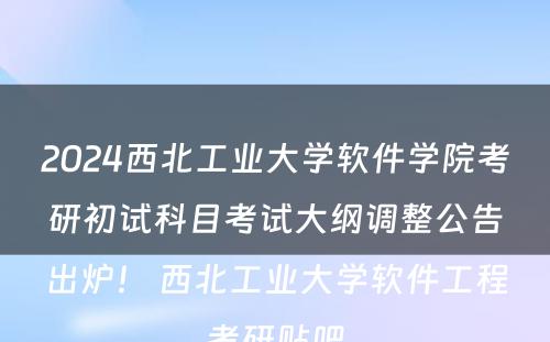 2024西北工业大学软件学院考研初试科目考试大纲调整公告出炉！ 西北工业大学软件工程考研贴吧