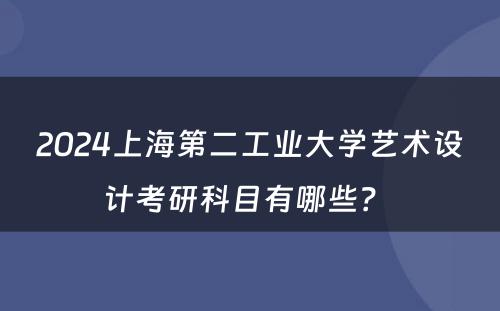 2024上海第二工业大学艺术设计考研科目有哪些？ 