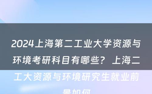 2024上海第二工业大学资源与环境考研科目有哪些？ 上海二工大资源与环境研究生就业前景如何