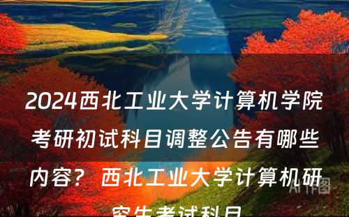 2024西北工业大学计算机学院考研初试科目调整公告有哪些内容？ 西北工业大学计算机研究生考试科目