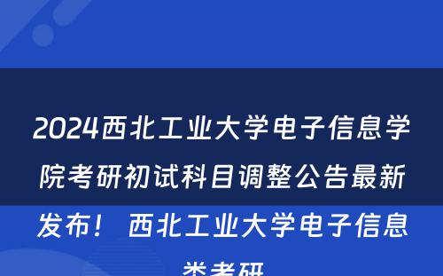2024西北工业大学电子信息学院考研初试科目调整公告最新发布！ 西北工业大学电子信息类考研