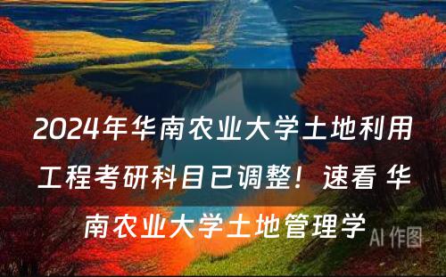 2024年华南农业大学土地利用工程考研科目已调整！速看 华南农业大学土地管理学