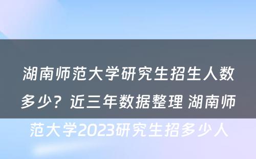 湖南师范大学研究生招生人数多少？近三年数据整理 湖南师范大学2023研究生招多少人
