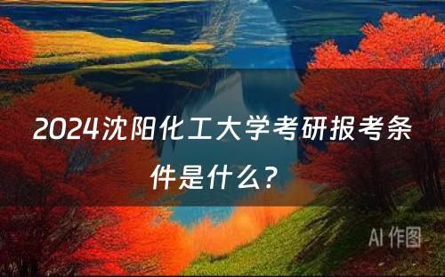 2024沈阳化工大学考研报考条件是什么？ 