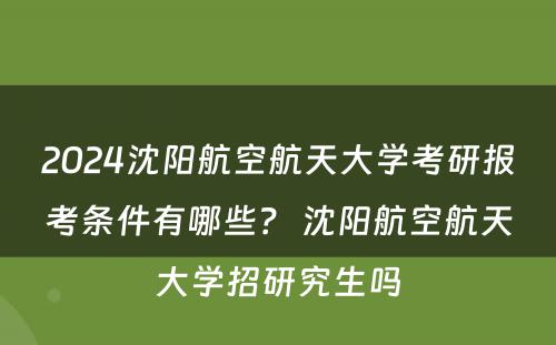 2024沈阳航空航天大学考研报考条件有哪些？ 沈阳航空航天大学招研究生吗