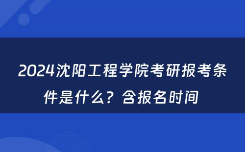 2024沈阳工程学院考研报考条件是什么？含报名时间 