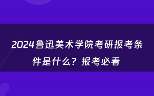 2024鲁迅美术学院考研报考条件是什么？报考必看 