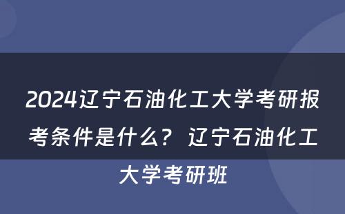 2024辽宁石油化工大学考研报考条件是什么？ 辽宁石油化工大学考研班