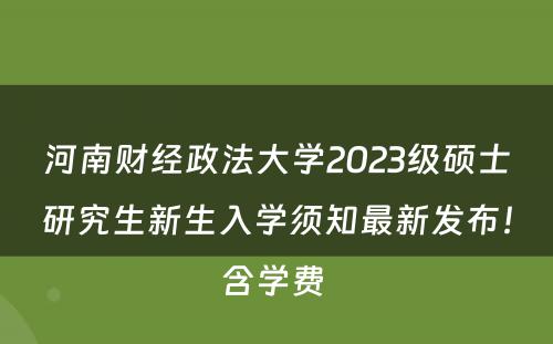 河南财经政法大学2023级硕士研究生新生入学须知最新发布！含学费 