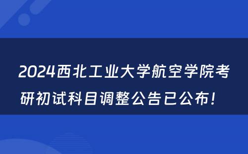 2024西北工业大学航空学院考研初试科目调整公告已公布！ 