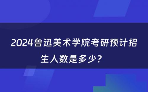 2024鲁迅美术学院考研预计招生人数是多少？ 