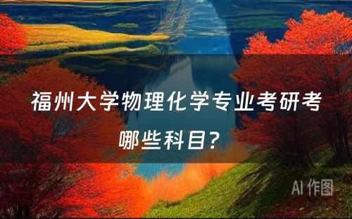 福州大学物理化学专业考研考哪些科目？ 