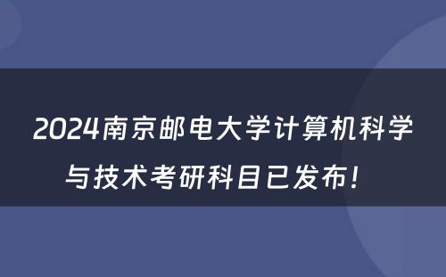 2024南京邮电大学计算机科学与技术考研科目已发布！ 