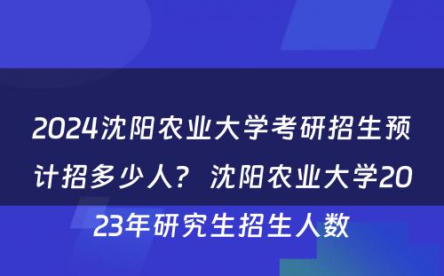 2024沈阳农业大学考研招生预计招多少人？ 沈阳农业大学2023年研究生招生人数