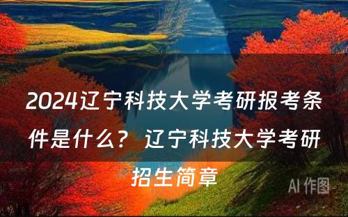 2024辽宁科技大学考研报考条件是什么？ 辽宁科技大学考研招生简章