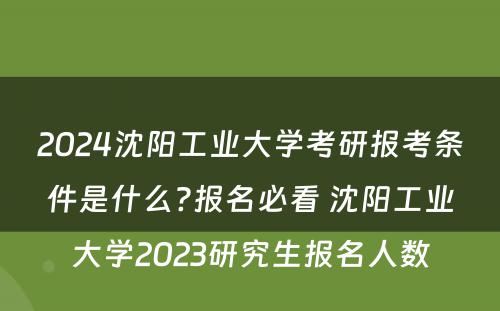 2024沈阳工业大学考研报考条件是什么?报名必看 沈阳工业大学2023研究生报名人数