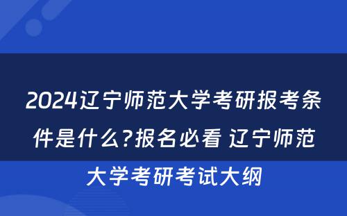 2024辽宁师范大学考研报考条件是什么?报名必看 辽宁师范大学考研考试大纲