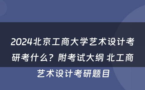 2024北京工商大学艺术设计考研考什么？附考试大纲 北工商艺术设计考研题目