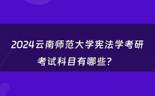 2024云南师范大学宪法学考研考试科目有哪些？ 