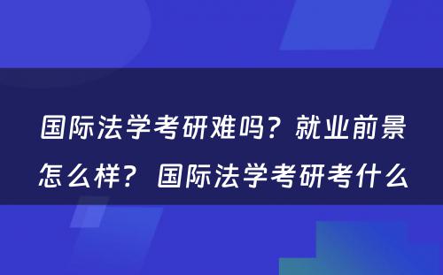 国际法学考研难吗？就业前景怎么样？ 国际法学考研考什么