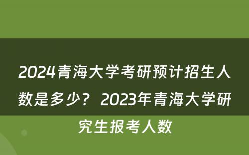 2024青海大学考研预计招生人数是多少？ 2023年青海大学研究生报考人数