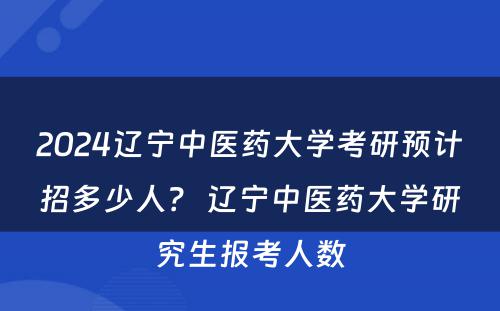 2024辽宁中医药大学考研预计招多少人？ 辽宁中医药大学研究生报考人数