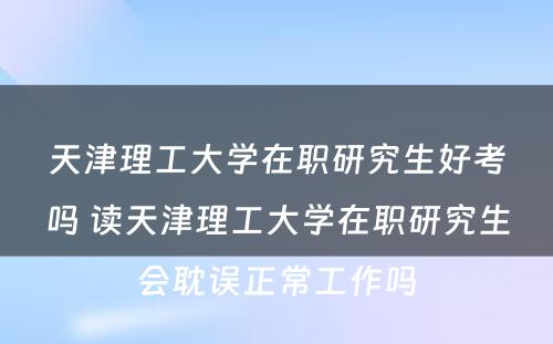 天津理工大学在职研究生好考吗 读天津理工大学在职研究生会耽误正常工作吗