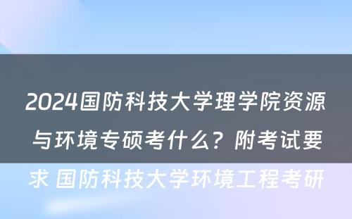 2024国防科技大学理学院资源与环境专硕考什么？附考试要求 国防科技大学环境工程考研
