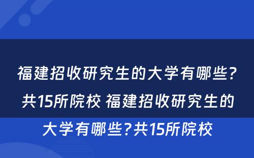 福建招收研究生的大学有哪些？共15所院校 福建招收研究生的大学有哪些?共15所院校