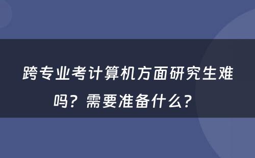 跨专业考计算机方面研究生难吗？需要准备什么？ 