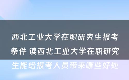 西北工业大学在职研究生报考条件 读西北工业大学在职研究生能给报考人员带来哪些好处