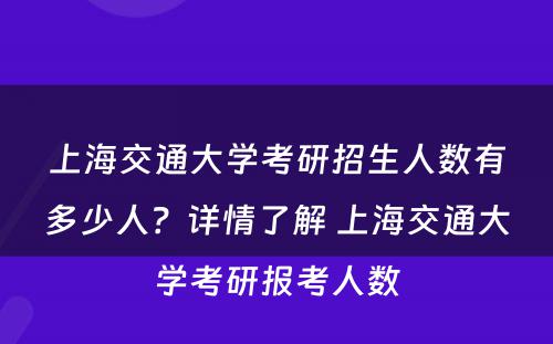 上海交通大学考研招生人数有多少人？详情了解 上海交通大学考研报考人数
