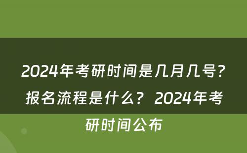 2024年考研时间是几月几号？报名流程是什么？ 2024年考研时间公布