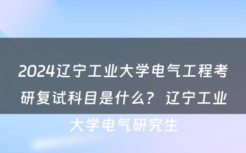 2024辽宁工业大学电气工程考研复试科目是什么？ 辽宁工业大学电气研究生