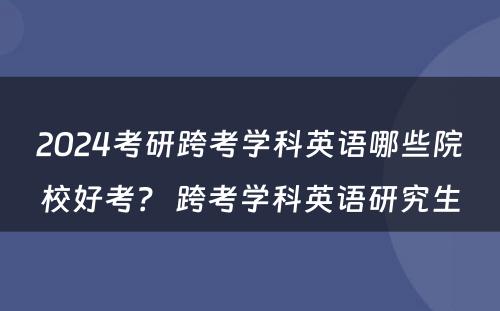 2024考研跨考学科英语哪些院校好考？ 跨考学科英语研究生