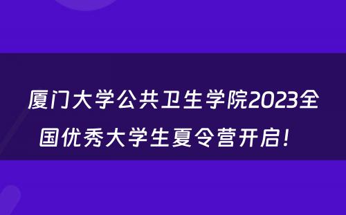 厦门大学公共卫生学院2023全国优秀大学生夏令营开启！ 