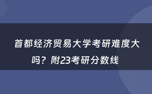 首都经济贸易大学考研难度大吗？附23考研分数线 