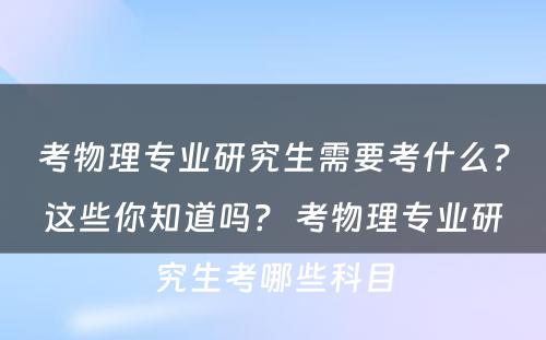 考物理专业研究生需要考什么？这些你知道吗？ 考物理专业研究生考哪些科目